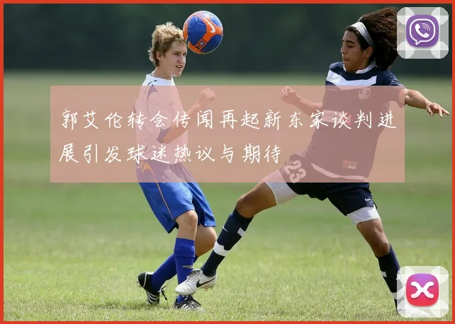郭艾伦转会传闻再起新东家谈判进展引发球迷热议与期待