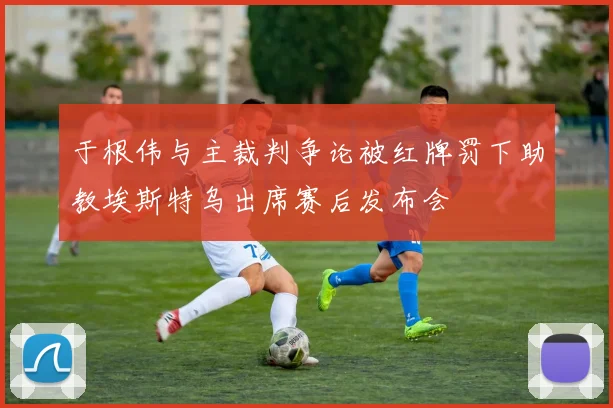 于根伟与主裁判争论被红牌罚下助教埃斯特乌出席赛后发布会