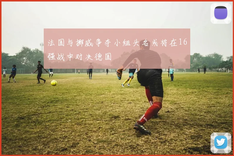 法国与挪威争夺小组头名或将在16强战中对决德国