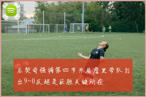 东契奇强调第四节开局詹里带队打出9-0反超是获胜关键所在