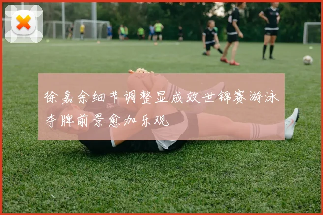 徐嘉余细节调整显成效世锦赛游泳夺牌前景愈加乐观