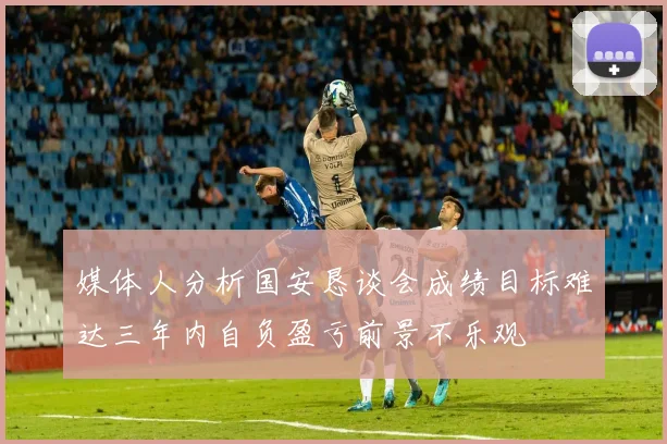 媒体人分析国安恳谈会成绩目标难达三年内自负盈亏前景不乐观