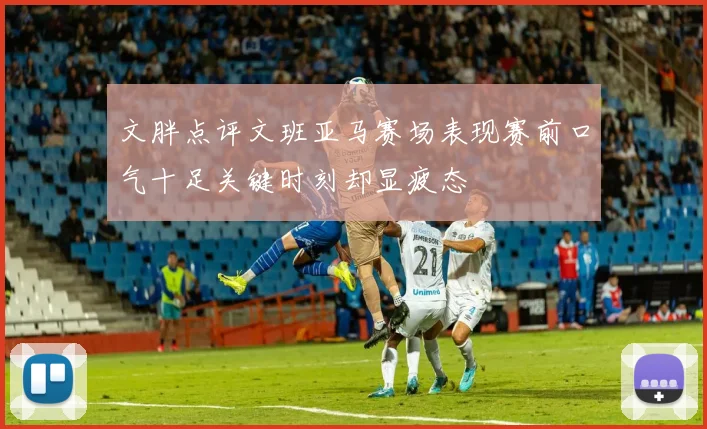 文胖点评文班亚马赛场表现赛前口气十足关键时刻却显疲态