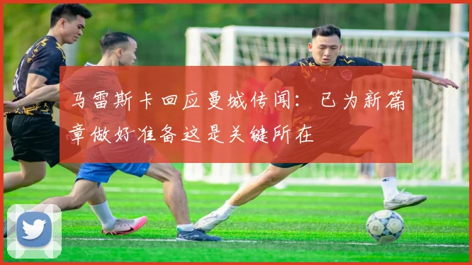 马雷斯卡回应曼城传闻：已为新篇章做好准备这是关键所在