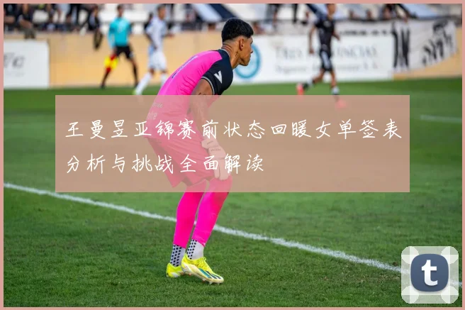 王曼昱亚锦赛前状态回暖女单签表分析与挑战全面解读