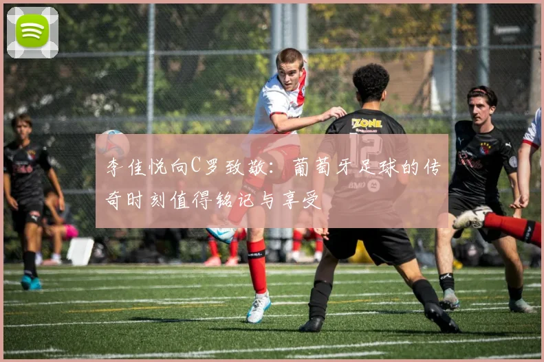 李佳悦向C罗致敬：葡萄牙足球的传奇时刻值得铭记与享受