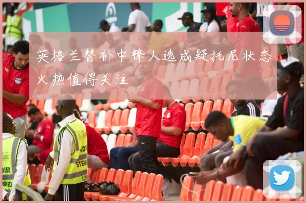 英格兰替补中锋人选成疑托尼状态火热值得关注