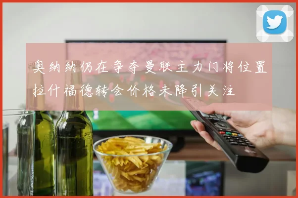 奥纳纳仍在争夺曼联主力门将位置拉什福德转会价格未降引关注