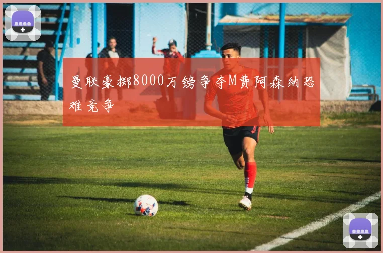 曼联豪掷8000万镑争夺M费阿森纳恐难竞争