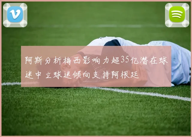 阿斯分析梅西影响力超35亿潜在球迷中立球迷倾向支持阿根廷