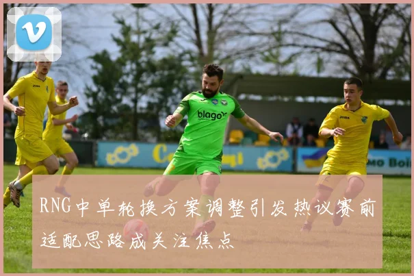 RNG中单轮换方案调整引发热议赛前适配思路成关注焦点