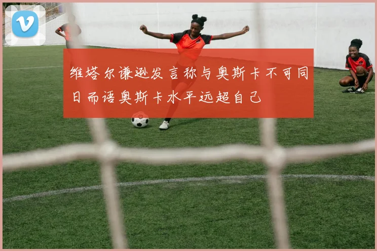 维塔尔谦逊发言称与奥斯卡不可同日而语奥斯卡水平远超自己