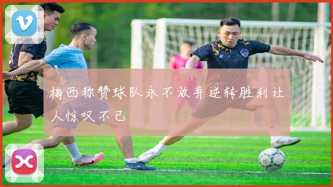 梅西称赞球队永不放弃逆转胜利让人惊叹不已