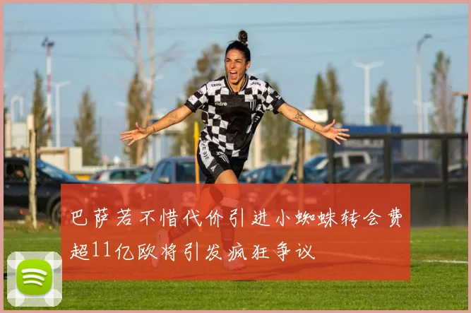 巴萨若不惜代价引进小蜘蛛转会费超11亿欧将引发疯狂争议