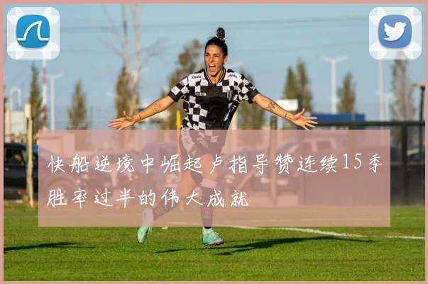 快船逆境中崛起卢指导赞连续15季胜率过半的伟大成就