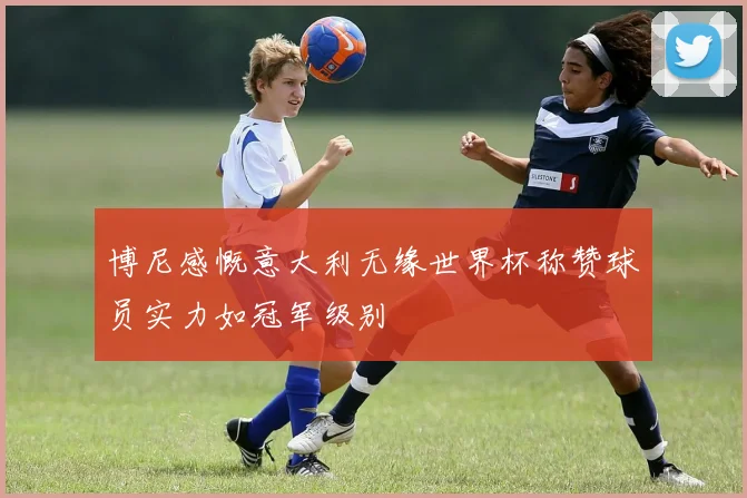 博尼感慨意大利无缘世界杯称赞球员实力如冠军级别