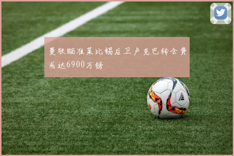 曼联瞄准莱比锡后卫卢克巴转会费或达6900万镑
