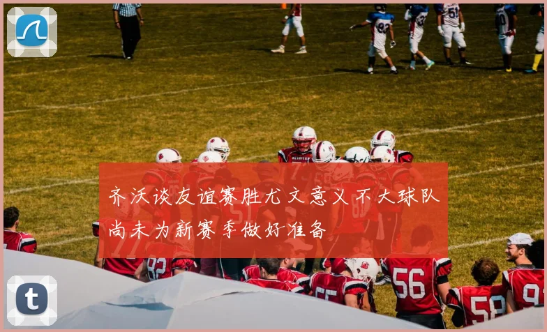 齐沃谈友谊赛胜尤文意义不大球队尚未为新赛季做好准备