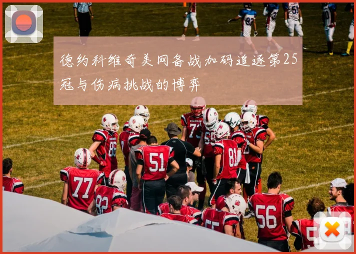 德约科维奇美网备战加码追逐第25冠与伤病挑战的博弈