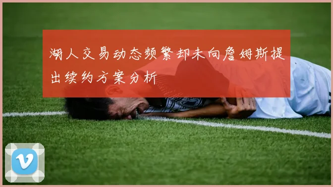 湖人交易动态频繁却未向詹姆斯提出续约方案分析