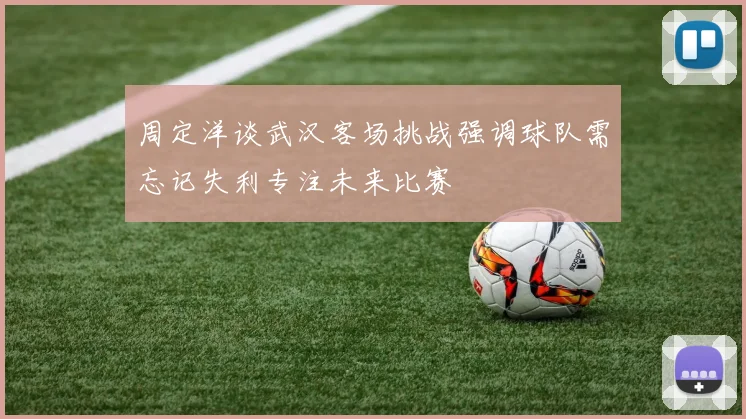 周定洋谈武汉客场挑战强调球队需忘记失利专注未来比赛