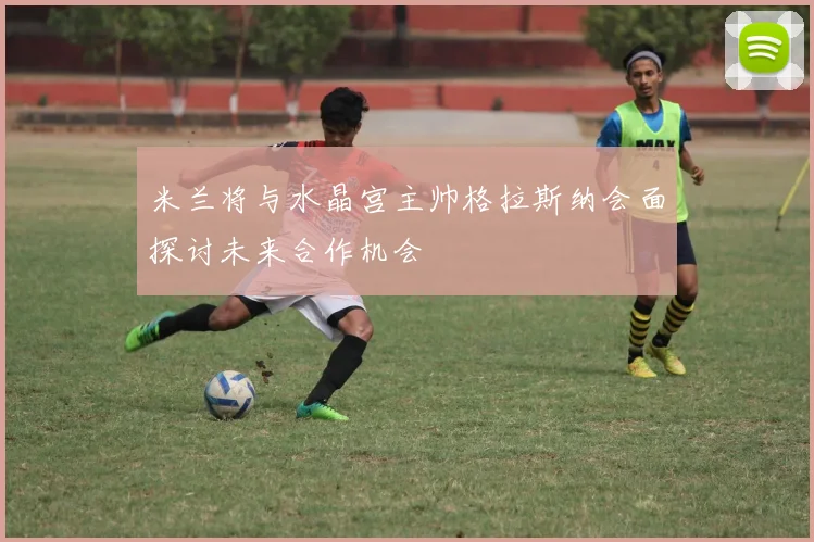 米兰将与水晶宫主帅格拉斯纳会面探讨未来合作机会