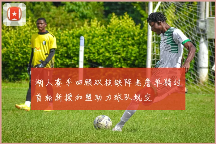 湖人赛季回顾双核缺阵老詹单骑过首轮新援加盟助力球队蜕变