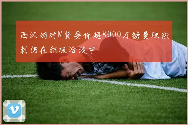 西汉姆对M费要价超8000万镑曼联热刺仍在积极洽谈中