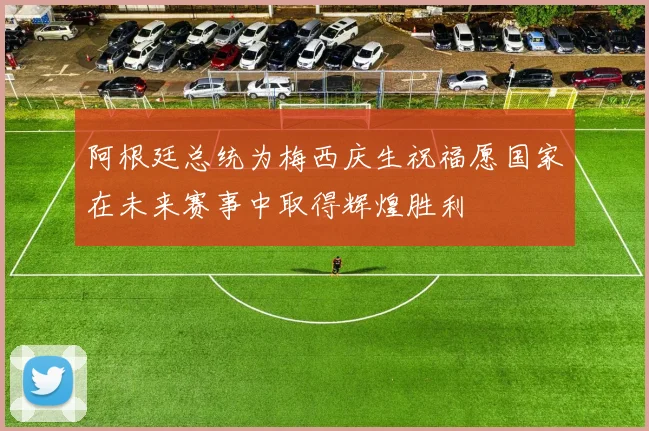 阿根廷总统为梅西庆生祝福愿国家在未来赛事中取得辉煌胜利