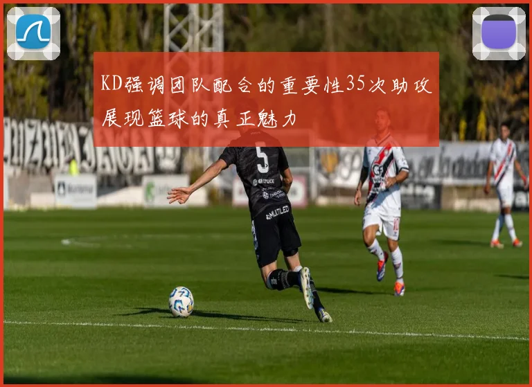 KD强调团队配合的重要性35次助攻展现篮球的真正魅力