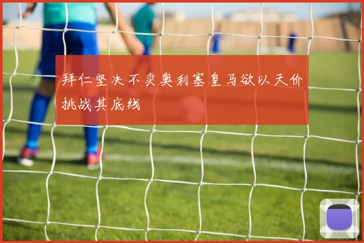 拜仁坚决不卖奥利塞皇马欲以天价挑战其底线