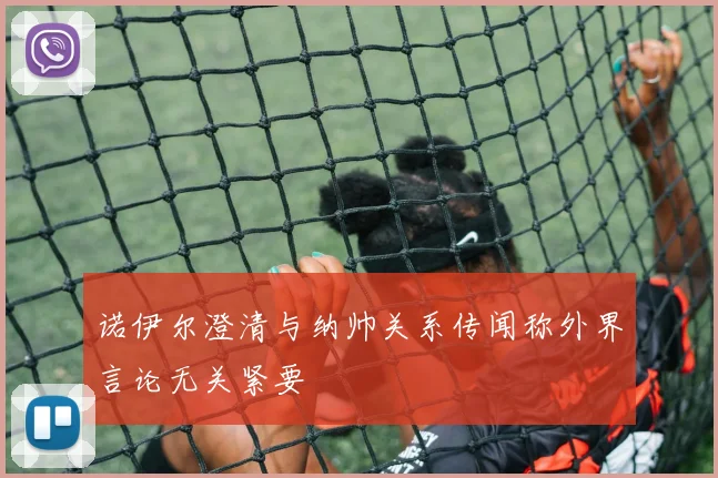 诺伊尔澄清与纳帅关系传闻称外界言论无关紧要