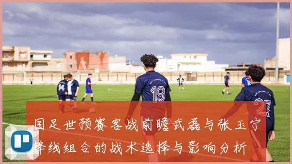 国足世预赛客战前瞻武磊与张玉宁锋线组合的战术选择与影响分析