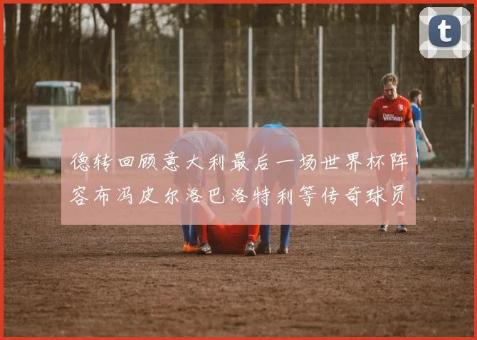 德转回顾意大利最后一场世界杯阵容布冯皮尔洛巴洛特利等传奇球员在列